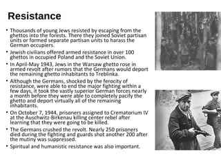 Resistance
• Thousands of young Jews resisted by escaping from the
ghettos into the forests. There they joined Soviet partisan
units or formed separate partisan units to harass the
German occupiers.
• Jewish civilians offered armed resistance in over 100
ghettos in occupied Poland and the Soviet Union.
• In April-May 1943, Jews in the Warsaw ghetto rose in
armed revolt after rumors that the Germans would deport
the remaining ghetto inhabitants to Treblinka.
• Although the Germans, shocked by the ferocity of
resistance, were able to end the major fighting within a
few days, it took the vastly superior German forces nearly
a month before they were able to completely pacify the
ghetto and deport virtually all of the remaining
inhabitants.
• On October 7, 1944, prisoners assigned to Crematorium IV
at the Auschwitz-Birkenau killing center rebel after
learning that they were going to be killed.
• The Germans crushed the revolt. Nearly 250 prisoners
died during the fighting and guards shot another 200 after
the mutiny was suppressed.
• Spiritual and humanistic resistance was also important.
 