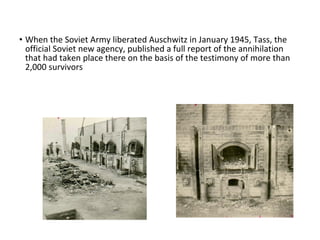 • When the Soviet Army liberated Auschwitz in January 1945, Tass, the
official Soviet new agency, published a full report of the annihilation
that had taken place there on the basis of the testimony of more than
2,000 survivors
 