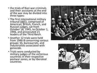 • the trials of Nazi war criminals
and their assistants at the end
of the war may be divided into
three types:
• The first international military
tribunal (IMT), comprised of
American, British, French, and
Russian judges, sat from
October 18, 1945, to October 1,
1946, and prosecuted 21
leaders of the Third Reich.
• Another 12 trials were held
from 1946-8 concerning various
groups: SS, bureaucrats, and
industrialists associated with
genocide.
• Trials were conducted by
military judges of the victorious
countries in their respective
postwar zones, or by liberated
countries.
 