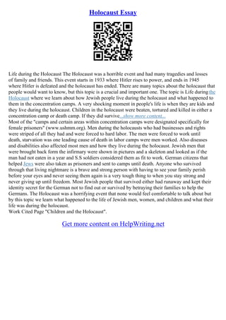Holocaust Essay
Life during the Holocaust The Holocaust was a horrible event and had many tragedies and losses
of family and friends. This event starts in 1933 where Hitler rises to power, and ends in 1945
where Hitler is defeated and the holocaust has ended. There are many topics about the holocaust that
people would want to know, but this topic is a crucial and important one. The topic is Life during the
Holocaust where we learn about how Jewish people live during the holocaust and what happened to
them in the concentration camps. A very shocking moment in people's life is when they are kids and
they live during the holocaust. Children in the holocaust were beaten, tortured and killed in either a
concentration camp or death camp. If they did survive...show more content...
Most of the "camps and certain areas within concentration camps were designated specifically for
female prisoners" (www.ushmm.org). Men during the holocausts who had businesses and rights
were striped of all they had and were forced to hard labor. The men were forced to work until
death, starvation was one leading cause of death in labor camps were men worked. Also diseases
and disabilities also affected most men and how they live during the holocaust. Jewish men that
were brought back form the infirmary were shown in pictures and a skeleton and looked as if the
man had not eaten in a year and S.S soldiers considered them as fit to work. German citizens that
helped Jews were also taken as prisoners and sent to camps until death. Anyone who survived
through that living nightmare is a brave and strong person with having to see your family perish
before your eyes and never seeing them again is a very tough thing to when you stay strong and
never giving up until freedom. Most Jewish people that survived either had runaway and kept their
identity secret for the German not to find out or survived by betraying their families to help the
Germans. The Holocaust was a horrifying event that none would feel comfortable to talk about but
by this topic we learn what happened to the life of Jewish men, women, and children and what their
life was during the holocaust.
Work Cited Page "Children and the Holocaust".
Get more content on HelpWriting.net
 