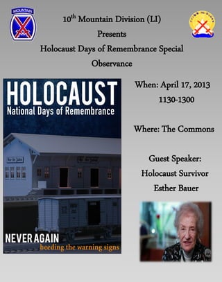 10th Mountain Division (LI)
               Presents
Holocaust Days of Remembrance Special
             Observance
                        When: April 17, 2013
                             1130-1300

                        Where: The Commons

                           Guest Speaker:
                          Holocaust Survivor
                             Esther Bauer
 