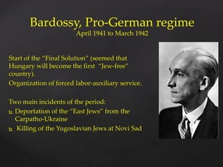 Start of the “Final Solution” (seemed that
Hungary will become the first “Jew-free”
country).
Organization of forced labor-auxiliary service.
Two main incidents of the period:
 Deportation of the “East Jews” from the
Carpatho-Ukraine
 Killing of the Yugoslavian Jews at Novi Sad
Bardossy, Pro-German regime
April 1941 to March 1942
 