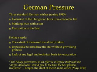 Three standard German wishes (spring 1943):
 Exclusion of the Hungarian Jews from economic life
 Marking Jews with a star
 Evacuation to the East
Kollay’s reply:
 The extent of measured are already taken
 Impossible to introduce the star without provoking
protests
 Lack of any legal and technical basis for evacuation
“The Kallay government in an effort to integrate itself with the
‘Anglo-Americans’ would give to the Jews the best possible
treatment”, - Berger, the chief of the SS main office (May, 1943)
German Pressure
 