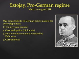 Was responsible to its German policy masters for
every step it took.
In country were present:
 German legation (diplomats)
 Sondereinsatz commando headed by
Eichmann
 German Police
Sztojay, Pro-German regime
March to August 1944
 