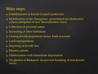 Main steps:
 Establishment of Jewish Council (Judenrat)
 Mobilization of the Hungarian government for destructive
actions (adoption of new discriminative laws)
 Collection of personal assets
 Increasing of labor battalions
 Closing Jewish population stores, bank accounts
 Land expropriation
 Imposing of Jewish star
 Massive arrests
 Ghettoization with immediate deportation
 No ghettos in Budapest (to prevent bombing of non-Jewish
areas)
 