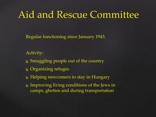 Regular functioning since January 1943.
Activity:
 Smuggling people out of the country
 Organizing refuges
 Helping newcomers to stay in Hungary
 Improving living conditions of the Jews in
camps, ghettos and during transportation
Aid and Rescue Committee
 