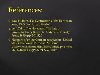  Raul Hilberg, The Destruction of the European
Jews, 1985. Vol. 2, pp. 796-860.
 Leni Yahil, The Holocaust: The Fate of
European Jewry (Oxford: Oxford University
Press, 1990) pp. 501-520.
 Hungary after the German occupation , United
States Holocaust Memorial Museum
URL:www.ushmm.org/wlc/en/article.php?Mod
uleId=10005458 (Web. 24 Nov. 2012)
References:
 
