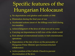  No deportations and ghettos until middle of 1944
 Elimination during the final year of war
 Accelerated actions (most of the killings were held during
two months)
 Acknowledgment of the Jews of what was yet to come
 Carrying out deportations in full view of the whole world
 First attempt of international society to halt extermination
operations
 Dependence of the fate of Jews on the personality of
Hungarian Prime Minister (pro-German/reluctant
collaborator)
 Active position of the Catholic Church to prevent
discrimination of the Jews
Specific features of the
Hungarian Holocaust
 