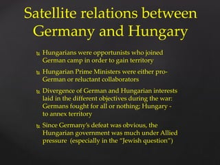  Hungarians were opportunists who joined
German camp in order to gain territory
 Hungarian Prime Ministers were either pro-
German or reluctant collaborators
 Divergence of German and Hungarian interests
laid in the different objectives during the war:
Germans fought for all or nothing; Hungary -
to annex territory
 Since Germany’s defeat was obvious, the
Hungarian government was much under Allied
pressure (especially in the “Jewish question”)
Satellite relations between
Germany and Hungary
 