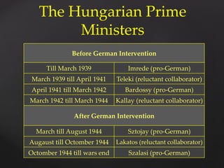 Before German Intervention
Till March 1939 Imrede (pro-German)
March 1939 till April 1941 Teleki (reluctant collaborator)
April 1941 till March 1942 Bardossy (pro-German)
March 1942 till March 1944 Kallay (reluctant collaborator)
After German Intervention
March till August 1944 Sztojay (pro-German)
Augaust till Octomber 1944 Lakatos (reluctant collaborator)
Octomber 1944 till wars end Szalasi (pro-German)
The Hungarian Prime
Ministers
 