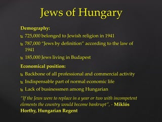 Demography:
 725,000 belonged to Jewish religion in 1941
 787,000 “Jews by definition” according to the law of
1941
 185,000 Jews living in Budapest
Economical position:
 Backbone of all professional and commercial activity
 Indispensable part of normal economic life
 Lack of businessmen among Hungarian
“If the Jews were to replace in a year or two with incompetent
elements the country would become bankrupt”, - Miklós
Horthy, Hungarian Regent
Jews of Hungary
 