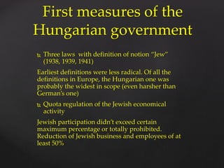  Three laws with definition of notion “Jew”
(1938, 1939, 1941)
Earliest definitions were less radical. Of all the
definitions in Europe, the Hungarian one was
probably the widest in scope (even harsher than
German’s one)
 Quota regulation of the Jewish economical
activity
Jewish participation didn’t exceed certain
maximum percentage or totally prohibited.
Reduction of Jewish business and employees of at
least 50%
First measures of the
Hungarian government
 