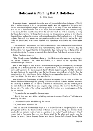 Page | 1
Holocaust is Nothing But A HoloHoax
By Willie Martin
Every day, in every aspect of the media, you will be reminded of the holocaust of World
War II and the damage it did to one group of people. You are supposed to feel guilty and
excuse away anything these people, who are portrayed as the only victims, now do to society.
You are not to mention others, such as the Poles, Russians and Gypsies who suffered equally
if not more, for that would detract from the lie with which the rest of humanity is being
burdened. Sure, terribly evil things happen in war, but it is even more terrible to allow lies to
be embellished and used to promote guilt, misunderstanding, blackmail and more evil. Sooner
or later, there will be a worldwide confrontation arising from this deceit, and the liars will
come off second best. It is for this reason I have reproduced a section of one of our books
here:
Alan Dershowitz believes that all American Jews should think of themselves as victims of
the Holocaust; his rationale is that they were ultimately targets of the Holocaust. But, the
Holocaust is even bigger than that to the Zionists; they want everyone to believe that all
wrong is done to the Jews, and no wrong is done by the Jews. And, there is a reason for this.
Robert Faurisson observes,
"Elie Wiesel won the Nobel Peace Prize in 1986. He is generally accepted as a witness to
the Jewish ‘Holocaust,’ and, more specifically, as a witness to the legendary Nazi
extermination gas chambers...."
But in what respect is Elie Wiesel a witness to the alleged gas chambers? By what right
does he ask us to believe in that means of extermination? In an autobiographical book that
supposedly describes his experiences at Auschwitz and Buchenwald, he nowhere mentions
the gas chambers. He does indeed say that the Germans executed Jews, but...by fire; by
throwing them alive into flaming ditches, before the very eyes of the deportees! No less than
that! Here Wiesel the false witness had some bad luck.
Forced to choose from among several Allied war propaganda lies, he chose to defend the
fire lie instead of the boiling water, gassing, or electrocution lies. In 1956, when he published
his testimony in Yiddish, the fire lie was still alive in certain circles. This lie is the origin of
the term Holocaust. Today there is no longer a single historian who believes that Jews were
burned alive. The myths of the boiling water and of electrocution have also disappeared. Only
the gas remains.
* The gassing lie was spread by the Americans.
* The lie that Jews were killed by boiling water or steam (specifically at Treblinka) was
spread by the Poles.
* The electrocution lie was spread by the Soviets."
Yes, these are all Holocaust lies.
"The fire lie is of undetermined origin. It is in a sense as old as war propaganda or hate
propaganda, just like the false assertion of human (Jewish) skin being used to make lamp
shades. In his memoir, Night, which is a version of his earlier Yiddish testimony, Wiesel
reports that at Auschwitz there was one flaming ditch for the adults and another one for
babies. He writes: ‘Not far from us, flames were leaping from a ditch, gigantic flames. They
 