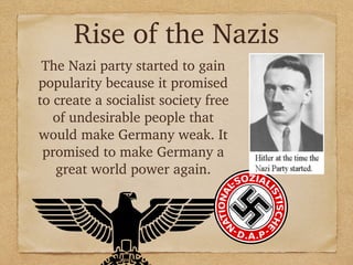 Rise of the Nazis
The Nazi party started to gain
popularity because it promised
to create a socialist society free
of undesirable people that
would make Germany weak. It
promised to make Germany a
great world power again.
 