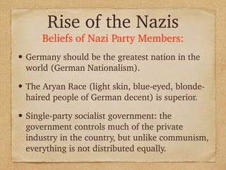 Rise of the Nazis
Beliefs of Nazi Party Members:
• Germany should be the greatest nation in the
world (German Nationalism).
• The Aryan Race (light skin, blue-eyed, blonde-
haired people of German decent) is superior.
• Single-party socialist government: the
government controls much of the private
industry in the country, but unlike communism,
everything is not distributed equally.
 