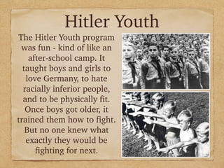 Hitler Youth
The Hitler Youth program
was fun - kind of like an
after-school camp. It
taught boys and girls to
love Germany, to hate
racially inferior people,
and to be physically fit.
Once boys got older, it
trained them how to fight.
But no one knew what
exactly they would be
fighting for next.
 