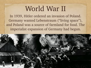 World War II
In 1939, Hitler ordered an invasion of Poland.
Germany wanted Lebenstraum (“living space”),
and Poland was a source of farmland for food. The
imperialist expansion of Germany had begun.
 