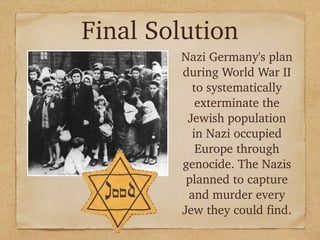 Final Solution
Nazi Germany's plan
during World War II
to systematically
exterminate the
Jewish population
in Nazi occupied
Europe through
genocide. The Nazis
planned to capture
and murder every
Jew they could find.
 