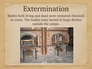 Extermination
Bodies both living and dead were cremated (burned)
in ovens. The bodies were buried in large ditches
outside the camps.
 