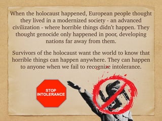 When the holocaust happened, European people thought
they lived in a modernized society - an advanced
civilization - where horrible things didn’t happen. They
thought genocide only happened in poor, developing
nations far away from them.
!
Survivors of the holocaust want the world to know that
horrible things can happen anywhere. They can happen
to anyone when we fail to recognize intolerance.
 