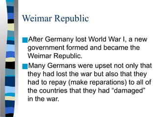Weimar Republic
■After Germany lost World War I, a new
government formed and became the
Weimar Republic.
■Many Germans were upset not only that
they had lost the war but also that they
had to repay (make reparations) to all of
the countries that they had “damaged”
in the war.
 