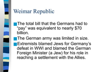 Weimar Republic
■The total bill that the Germans had to
“pay” was equivalent to nearly $70
billion.
■The German army was limited in size.
■Extremists blamed Jews for Germany’s
defeat in WWI and blamed the German
Foreign Minister (a Jew) for his role in
reaching a settlement with the Allies.
 