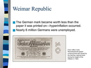 Weimar Republic
■ The German mark became worth less than the
paper it was printed on—hyperinflation occurred.
■ Nearly 6 million Germans were unemployed.
A ten million mark
Reichsbanknote [paper
currency] that was issued by
the German national bank
during the height of the
inflation in 1923.
 