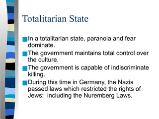 Totalitarian State
■In a totalitarian state, paranoia and fear
dominate.
■The government maintains total control over
the culture.
■The government is capable of indiscriminate
killing.
■During this time in Germany, the Nazis
passed laws which restricted the rights of
Jews: including the Nuremberg Laws.
 