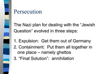 Persecution
The Nazi plan for dealing with the “Jewish
Question” evolved in three steps:
1. Expulsion: Get them out of Germany
2. Containment: Put them all together in
one place – namely ghettos
3. “Final Solution”: annihilation
 