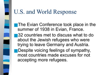 U.S. and World Response
■The Evian Conference took place in the
summer of 1938 in Evian, France.
■32 countries met to discuss what to do
about the Jewish refugees who were
trying to leave Germany and Austria.
■Despite voicing feelings of sympathy,
most countries made excuses for not
accepting more refugees.
 