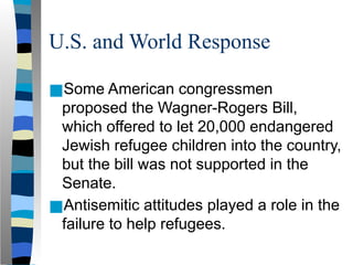 U.S. and World Response
■Some American congressmen
proposed the Wagner-Rogers Bill,
which offered to let 20,000 endangered
Jewish refugee children into the country,
but the bill was not supported in the
Senate.
■Antisemitic attitudes played a role in the
failure to help refugees.
 