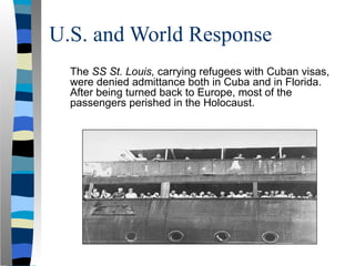 U.S. and World Response
The SS St. Louis, carrying refugees with Cuban visas,
were denied admittance both in Cuba and in Florida.
After being turned back to Europe, most of the
passengers perished in the Holocaust.
 