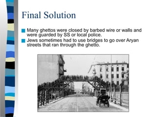 Final Solution
■ Many ghettos were closed by barbed wire or walls and
were guarded by SS or local police.
■ Jews sometimes had to use bridges to go over Aryan
streets that ran through the ghetto.
 