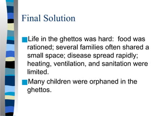 Final Solution
■Life in the ghettos was hard: food was
rationed; several families often shared a
small space; disease spread rapidly;
heating, ventilation, and sanitation were
limited.
■Many children were orphaned in the
ghettos.
 