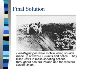 Final Solution
Einsatzgruppen were mobile killing squads
made up of Nazi (SS) units and police. They
killed Jews in mass shooting actions
throughout eastern Poland and the western
Soviet Union.
 
