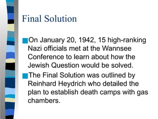 Final Solution
■On January 20, 1942, 15 high-ranking
Nazi officials met at the Wannsee
Conference to learn about how the
Jewish Question would be solved.
■The Final Solution was outlined by
Reinhard Heydrich who detailed the
plan to establish death camps with gas
chambers.
 