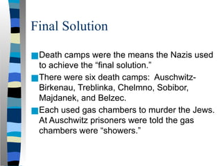Final Solution
■Death camps were the means the Nazis used
to achieve the “final solution.”
■There were six death camps: Auschwitz-
Birkenau, Treblinka, Chelmno, Sobibor,
Majdanek, and Belzec.
■Each used gas chambers to murder the Jews.
At Auschwitz prisoners were told the gas
chambers were “showers.”
 