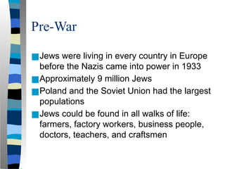 Pre-War
■Jews were living in every country in Europe
before the Nazis came into power in 1933
■Approximately 9 million Jews
■Poland and the Soviet Union had the largest
populations
■Jews could be found in all walks of life:
farmers, factory workers, business people,
doctors, teachers, and craftsmen
 