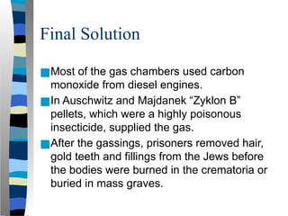 Final Solution
■Most of the gas chambers used carbon
monoxide from diesel engines.
■In Auschwitz and Majdanek “Zyklon B”
pellets, which were a highly poisonous
insecticide, supplied the gas.
■After the gassings, prisoners removed hair,
gold teeth and fillings from the Jews before
the bodies were burned in the crematoria or
buried in mass graves.
 