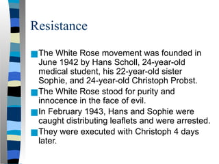 Resistance
■The White Rose movement was founded in
June 1942 by Hans Scholl, 24-year-old
medical student, his 22-year-old sister
Sophie, and 24-year-old Christoph Probst.
■The White Rose stood for purity and
innocence in the face of evil.
■In February 1943, Hans and Sophie were
caught distributing leaflets and were arrested.
■They were executed with Christoph 4 days
later.
 