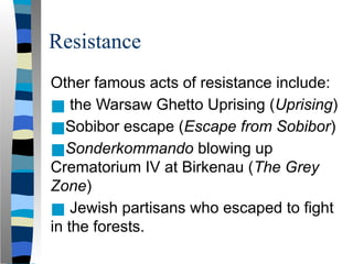 Resistance
Other famous acts of resistance include:
■ the Warsaw Ghetto Uprising (Uprising)
■Sobibor escape (Escape from Sobibor)
■Sonderkommando blowing up
Crematorium IV at Birkenau (The Grey
Zone)
■ Jewish partisans who escaped to fight
in the forests.
 