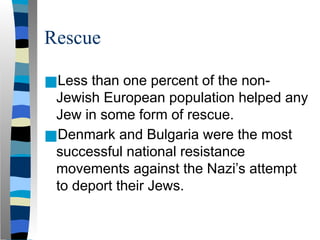 Rescue
■Less than one percent of the non-
Jewish European population helped any
Jew in some form of rescue.
■Denmark and Bulgaria were the most
successful national resistance
movements against the Nazi’s attempt
to deport their Jews.
 