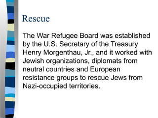 Rescue
The War Refugee Board was established
by the U.S. Secretary of the Treasury
Henry Morgenthau, Jr., and it worked with
Jewish organizations, diplomats from
neutral countries and European
resistance groups to rescue Jews from
Nazi-occupied territories.
 