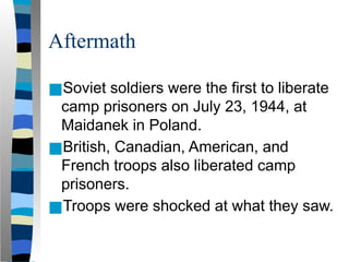 Aftermath
■Soviet soldiers were the first to liberate
camp prisoners on July 23, 1944, at
Maidanek in Poland.
■British, Canadian, American, and
French troops also liberated camp
prisoners.
■Troops were shocked at what they saw.
 