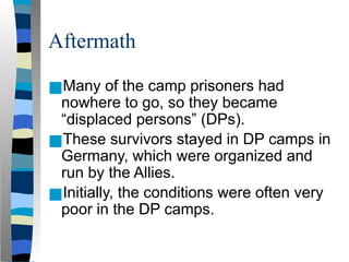 Aftermath
■Many of the camp prisoners had
nowhere to go, so they became
“displaced persons” (DPs).
■These survivors stayed in DP camps in
Germany, which were organized and
run by the Allies.
■Initially, the conditions were often very
poor in the DP camps.
 