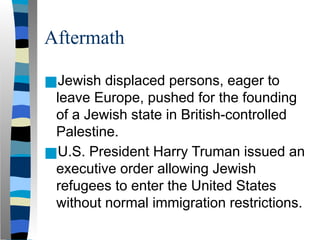 Aftermath
■Jewish displaced persons, eager to
leave Europe, pushed for the founding
of a Jewish state in British-controlled
Palestine.
■U.S. President Harry Truman issued an
executive order allowing Jewish
refugees to enter the United States
without normal immigration restrictions.
 