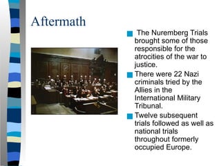 Aftermath
■
■ The Nuremberg Trials
brought some of those
responsible for the
atrocities of the war to
justice.
■ There were 22 Nazi
criminals tried by the
Allies in the
International Military
Tribunal.
■ Twelve subsequent
trials followed as well as
national trials
throughout formerly
occupied Europe.
 