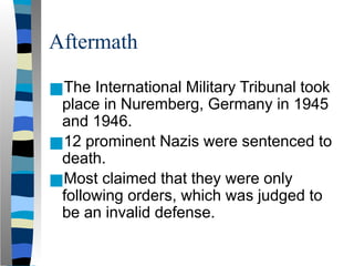 Aftermath
■The International Military Tribunal took
place in Nuremberg, Germany in 1945
and 1946.
■12 prominent Nazis were sentenced to
death.
■Most claimed that they were only
following orders, which was judged to
be an invalid defense.
 