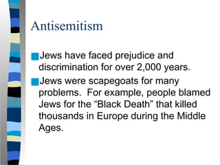 Antisemitism
■Jews have faced prejudice and
discrimination for over 2,000 years.
■Jews were scapegoats for many
problems. For example, people blamed
Jews for the “Black Death” that killed
thousands in Europe during the Middle
Ages.
 