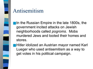Antisemitism
■In the Russian Empire in the late 1800s, the
government incited attacks on Jewish
neighborhoods called pogroms. Mobs
murdered Jews and looted their homes and
stores.
■Hitler idolized an Austrian mayor named Karl
Lueger who used antisemitism as a way to
get votes in his political campaign.
 